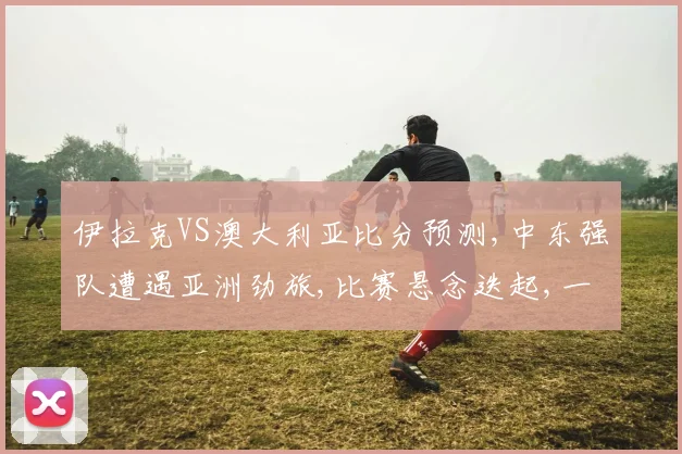 伊拉克VS澳大利亚比分预测,中东强队遭遇亚洲劲旅,比赛悬念迭起,一触即发,敬请期待